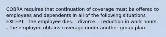 COBRA requires that continuation of coverage must be offered to employees and dependents in all of the following situations EXCEPT - the employee dies. - divorce. - reduction in work hours. - the employee obtains coverage under another group plan.