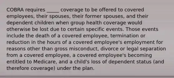 COBRA requires _____ coverage to be offered to covered employees, their spouses, their former spouses, and their dependent children when group health coverage would otherwise be lost due to certain specific events. Those events include the death of a covered employee, termination or reduction in the hours of a covered employee's employment for reasons other than gross misconduct, divorce or legal separation from a covered employee, a covered employee's becoming entitled to Medicare, and a child's loss of dependent status (and therefore coverage) under the plan.