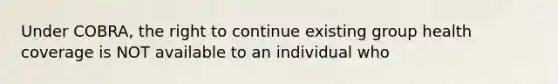 Under COBRA, the right to continue existing group health coverage is NOT available to an individual who