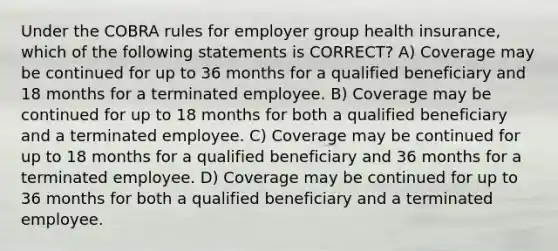 Under the COBRA rules for employer group health insurance, which of the following statements is CORRECT? A) Coverage may be continued for up to 36 months for a qualified beneficiary and 18 months for a terminated employee. B) Coverage may be continued for up to 18 months for both a qualified beneficiary and a terminated employee. C) Coverage may be continued for up to 18 months for a qualified beneficiary and 36 months for a terminated employee. D) Coverage may be continued for up to 36 months for both a qualified beneficiary and a terminated employee.