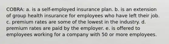 COBRA: a. is a self-employed insurance plan. b. is an extension of group health insurance for employees who have left their job. c. premium rates are some of the lowest in the industry. d. premium rates are paid by the employer. e. is offered to employees working for a company with 50 or more employees.