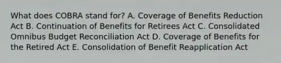 What does COBRA stand for? A. Coverage of Benefits Reduction Act B. Continuation of Benefits for Retirees Act C. Consolidated Omnibus Budget Reconciliation Act D. Coverage of Benefits for the Retired Act E. Consolidation of Benefit Reapplication Act