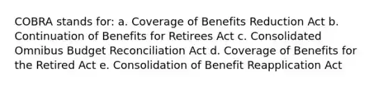 COBRA stands for: a. Coverage of Benefits Reduction Act b. Continuation of Benefits for Retirees Act c. Consolidated Omnibus Budget Reconciliation Act d. Coverage of Benefits for the Retired Act e. Consolidation of Benefit Reapplication Act