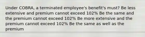 Under COBRA, a terminated employee's benefit's must? Be less extensive and premium cannot exceed 102% Be the same and the premium cannot exceed 102% Be more extensive and the premium cannot exceed 102% Be the same as well as the premium