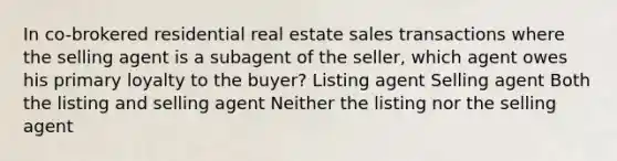 In co-brokered residential real estate sales transactions where the selling agent is a subagent of the seller, which agent owes his primary loyalty to the buyer? Listing agent Selling agent Both the listing and selling agent Neither the listing nor the selling agent