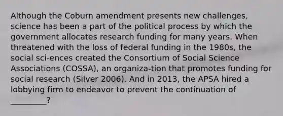 Although the Coburn amendment presents new challenges, science has been a part of the political process by which the government allocates research funding for many years. When threatened with the loss of federal funding in the 1980s, the social sci-ences created the Consortium of Social Science Associations (COSSA), an organiza-tion that promotes funding for social research (Silver 2006). And in 2013, the APSA hired a lobbying firm to endeavor to prevent the continuation of _________?