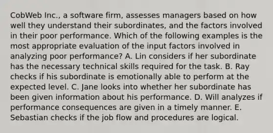 CobWeb Inc., a software firm, assesses managers based on how well they understand their subordinates, and the factors involved in their poor performance. Which of the following examples is the most appropriate evaluation of the input factors involved in analyzing poor performance? A. Lin considers if her subordinate has the necessary technical skills required for the task. B. Ray checks if his subordinate is emotionally able to perform at the expected level. C. Jane looks into whether her subordinate has been given information about his performance. D. Will analyzes if performance consequences are given in a timely manner. E. Sebastian checks if the job flow and procedures are logical.