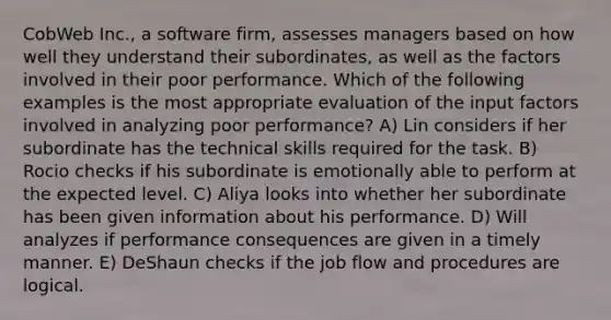 CobWeb Inc., a software firm, assesses managers based on how well they understand their subordinates, as well as the factors involved in their poor performance. Which of the following examples is the most appropriate evaluation of the input factors involved in analyzing poor performance? A) Lin considers if her subordinate has the technical skills required for the task. B) Rocio checks if his subordinate is emotionally able to perform at the expected level. C) Aliya looks into whether her subordinate has been given information about his performance. D) Will analyzes if performance consequences are given in a timely manner. E) DeShaun checks if the job flow and procedures are logical.