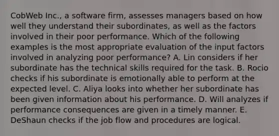 CobWeb Inc., a software firm, assesses managers based on how well they understand their subordinates, as well as the factors involved in their poor performance. Which of the following examples is the most appropriate evaluation of the input factors involved in analyzing poor performance? A. Lin considers if her subordinate has the technical skills required for the task. B. Rocio checks if his subordinate is emotionally able to perform at the expected level. C. Aliya looks into whether her subordinate has been given information about his performance. D. Will analyzes if performance consequences are given in a timely manner. E. DeShaun checks if the job flow and procedures are logical.