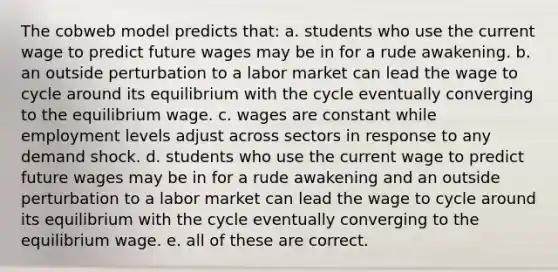 The cobweb model predicts that: a. students who use the current wage to predict future wages may be in for a rude awakening. b. an outside perturbation to a labor market can lead the wage to cycle around its equilibrium with the cycle eventually converging to the equilibrium wage. c. wages are constant while employment levels adjust across sectors in response to any demand shock. d. students who use the current wage to predict future wages may be in for a rude awakening and an outside perturbation to a labor market can lead the wage to cycle around its equilibrium with the cycle eventually converging to the equilibrium wage. e. all of these are correct.