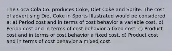 The Coca Cola Co. produces Coke, Diet Coke and Sprite. The cost of advertising Diet Coke in Sports Illustrated would be considered a: a) Period cost and in terms of cost behavior a variable cost. b) Period cost and in terms of cost behavior a fixed cost. c) Product cost and in terms of cost behavior a fixed cost. d) Product cost and in terms of cost behavior a mixed cost.