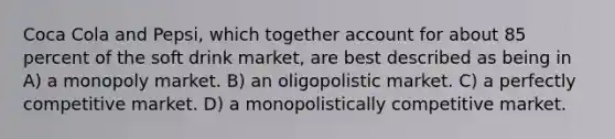 Coca Cola and Pepsi, which together account for about 85 percent of the soft drink market, are best described as being in A) a monopoly market. B) an oligopolistic market. C) a perfectly competitive market. D) a monopolistically competitive market.