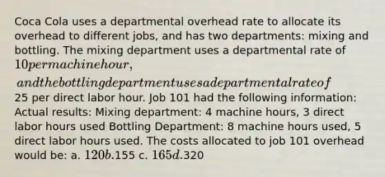 Coca Cola uses a departmental overhead rate to allocate its overhead to different jobs, and has two departments: mixing and bottling. The mixing department uses a departmental rate of 10 per machine hour, and the bottling department uses a departmental rate of25 per direct labor hour. Job 101 had the following information: Actual results: Mixing department: 4 machine hours, 3 direct labor hours used Bottling Department: 8 machine hours used, 5 direct labor hours used. The costs allocated to job 101 overhead would be: a. 120 b.155 c. 165 d.320