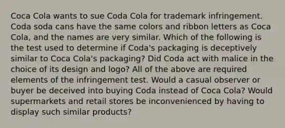 Coca Cola wants to sue Coda Cola for trademark infringement. Coda soda cans have the same colors and ribbon letters as Coca Cola, and the names are very similar. Which of the following is the test used to determine if Coda's packaging is deceptively similar to Coca Cola's packaging? Did Coda act with malice in the choice of its design and logo? All of the above are required elements of the infringement test. Would a casual observer or buyer be deceived into buying Coda instead of Coca Cola? Would supermarkets and retail stores be inconvenienced by having to display such similar products?