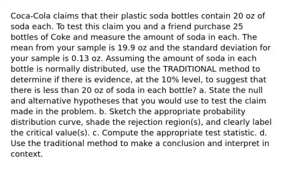 Coca-Cola claims that their plastic soda bottles contain 20 oz of soda each. To test this claim you and a friend purchase 25 bottles of Coke and measure the amount of soda in each. The mean from your sample is 19.9 oz and the standard deviation for your sample is 0.13 oz. Assuming the amount of soda in each bottle is normally distributed, use the TRADITIONAL method to determine if there is evidence, at the 10% level, to suggest that there is less than 20 oz of soda in each bottle? a. State the null and alternative hypotheses that you would use to test the claim made in the problem. b. Sketch the appropriate probability distribution curve, shade the rejection region(s), and clearly label the critical value(s). c. Compute the appropriate test statistic. d. Use the traditional method to make a conclusion and interpret in context.