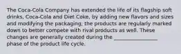 The Coca-Cola Company has extended the life of its flagship soft drinks, Coca-Cola and Diet Coke, by adding new flavors and sizes and modifying the packaging; the products are regularly marked down to better compete with rival products as well. These changes are generally created during the _________________ phase of the product life cycle.