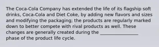 The Coca-Cola Company has extended the life of its flagship soft drinks, Coca-Cola and Diet Coke, by adding new flavors and sizes and modifying the packaging; the products are regularly marked down to better compete with rival products as well. These changes are generally created during the _________________ phase of the product life cycle.