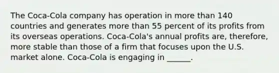 The Coca-Cola company has operation in more than 140 countries and generates more than 55 percent of its profits from its overseas operations. Coca-Cola's annual profits are, therefore, more stable than those of a firm that focuses upon the U.S. market alone. Coca-Cola is engaging in ______.