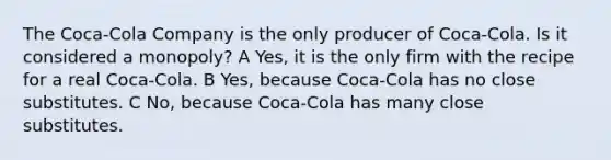 The Coca-Cola Company is the only producer of Coca-Cola. Is it considered a monopoly? A Yes, it is the only firm with the recipe for a real Coca-Cola. B Yes, because Coca-Cola has no close substitutes. C No, because Coca-Cola has many close substitutes.