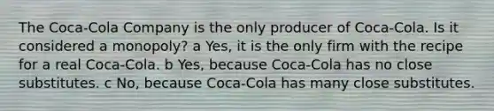 The Coca-Cola Company is the only producer of Coca-Cola. Is it considered a monopoly? a Yes, it is the only firm with the recipe for a real Coca-Cola. b Yes, because Coca-Cola has no close substitutes. c No, because Coca-Cola has many close substitutes.