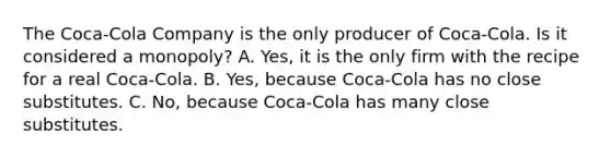 The Coca-Cola Company is the only producer of Coca-Cola. Is it considered a monopoly? A. Yes, it is the only firm with the recipe for a real Coca-Cola. B. Yes, because Coca-Cola has no close substitutes. C. No, because Coca-Cola has many close substitutes.