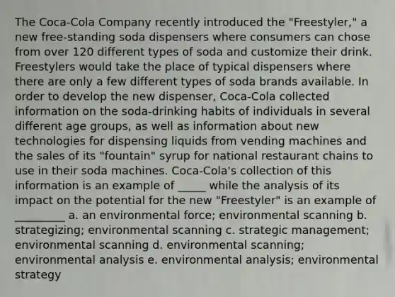 The Coca-Cola Company recently introduced the "Freestyler," a new free-standing soda dispensers where consumers can chose from over 120 different types of soda and customize their drink. Freestylers would take the place of typical dispensers where there are only a few different types of soda brands available. In order to develop the new dispenser, Coca-Cola collected information on the soda-drinking habits of individuals in several different age groups, as well as information about new technologies for dispensing liquids from vending machines and the sales of its "fountain" syrup for national restaurant chains to use in their soda machines. Coca-Cola's collection of this information is an example of _____ while the analysis of its impact on the potential for the new "Freestyler" is an example of _________ a. an environmental force; environmental scanning b. strategizing; environmental scanning c. strategic management; environmental scanning d. environmental scanning; environmental analysis e. environmental analysis; environmental strategy