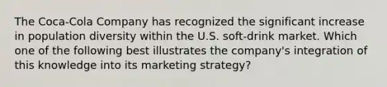 ​The Coca-Cola Company has recognized the significant increase in population diversity within the U.S. soft-drink market. Which one of the following best illustrates the company's integration of this knowledge into its marketing strategy?