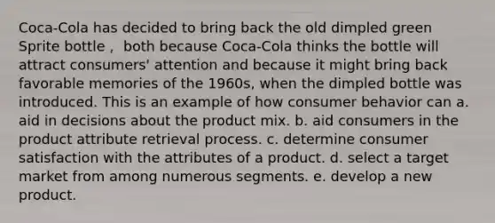 Coca-Cola has decided to bring back the old dimpled green Sprite bottle， both because Coca-Cola thinks the bottle will attract consumers' attention and because it might bring back favorable memories of the 1960s, when the dimpled bottle was introduced. This is an example of how consumer behavior can a. aid in decisions about the product mix. b. aid consumers in the product attribute retrieval process. c. determine consumer satisfaction with the attributes of a product. d. select a target market from among numerous segments. e. develop a new product.