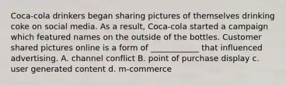 Coca-cola drinkers began sharing pictures of themselves drinking coke on social media. As a result, Coca-cola started a campaign which featured names on the outside of the bottles. Customer shared pictures online is a form of ____________ that influenced advertising. A. channel conflict B. point of purchase display c. user generated content d. m-commerce