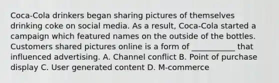 Coca-Cola drinkers began sharing pictures of themselves drinking coke on social media. As a result, Coca-Cola started a campaign which featured names on the outside of the bottles. Customers shared pictures online is a form of ___________ that influenced advertising. A. Channel conflict B. Point of purchase display C. User generated content D. M-commerce
