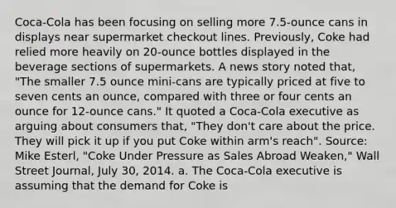 Coca-Cola has been focusing on selling more 7.5-ounce cans in displays near supermarket checkout lines. Previously, Coke had relied more heavily on 20-ounce bottles displayed in the beverage sections of supermarkets. A news story noted that, "The smaller 7.5 ounce mini-cans are typically priced at five to seven cents an ounce, compared with three or four cents an ounce for 12-ounce cans." It quoted a Coca-Cola executive as arguing about consumers that, "They don't care about the price. They will pick it up if you put Coke within arm's reach". Source: Mike Esterl, "Coke Under Pressure as Sales Abroad Weaken," Wall Street Journal, July 30, 2014. a. The Coca-Cola executive is assuming that the demand for Coke is