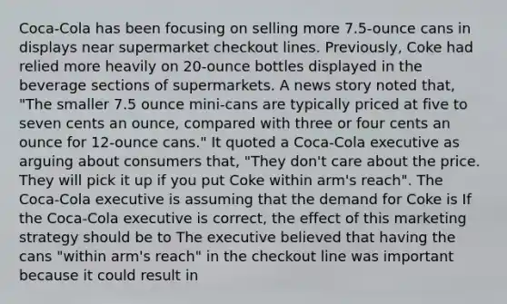 ​Coca-Cola has been focusing on selling more​ 7.5-ounce cans in displays near supermarket checkout lines.​ Previously, Coke had relied more heavily on​ 20-ounce bottles displayed in the beverage sections of supermarkets. A news story noted​ that, "The smaller 7.5 ounce​ mini-cans are typically priced at five to seven cents an​ ounce, compared with three or four cents an ounce for​ 12-ounce cans." It quoted a​ Coca-Cola executive as arguing about consumers​ that, "They​ don't care about the price. They will pick it up if you put Coke within​ arm's reach". The​ Coca-Cola executive is assuming that the demand for Coke is If the​ Coca-Cola executive is​ correct, the effect of this marketing strategy should be to The executive believed that having the cans​ "within arm's​ reach" in the checkout line was important because it could result in