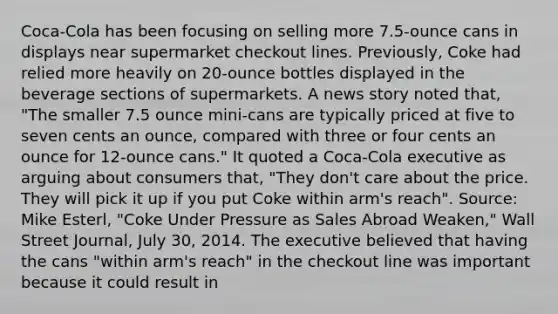 Coca-Cola has been focusing on selling more 7.5-ounce cans in displays near supermarket checkout lines. Previously, Coke had relied more heavily on 20-ounce bottles displayed in the beverage sections of supermarkets. A news story noted that, "The smaller 7.5 ounce mini-cans are typically priced at five to seven cents an ounce, compared with three or four cents an ounce for 12-ounce cans." It quoted a Coca-Cola executive as arguing about consumers that, "They don't care about the price. They will pick it up if you put Coke within arm's reach". Source: Mike Esterl, "Coke Under Pressure as Sales Abroad Weaken," Wall Street Journal, July 30, 2014. The executive believed that having the cans "within arm's reach" in the checkout line was important because it could result in