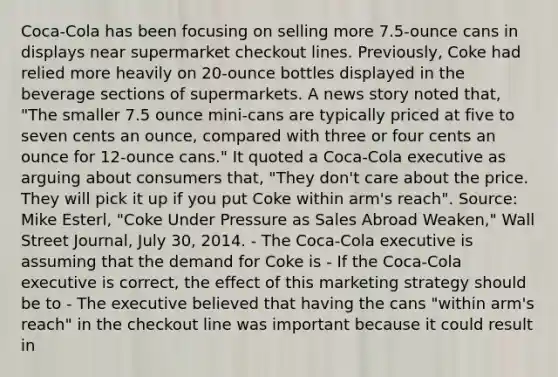 ​Coca-Cola has been focusing on selling more​ 7.5-ounce cans in displays near supermarket checkout lines.​ Previously, Coke had relied more heavily on​ 20-ounce bottles displayed in the beverage sections of supermarkets. A news story noted​ that, "The smaller 7.5 ounce​ mini-cans are typically priced at five to seven cents an​ ounce, compared with three or four cents an ounce for​ 12-ounce cans." It quoted a​ Coca-Cola executive as arguing about consumers​ that, "They​ don't care about the price. They will pick it up if you put Coke within​ arm's reach". ​Source: Mike​ Esterl, "Coke Under Pressure as Sales Abroad​ Weaken," Wall Street Journal​, July​ 30, 2014. - The​ Coca-Cola executive is assuming that the demand for Coke is - If the​ Coca-Cola executive is​ correct, the effect of this marketing strategy should be to - The executive believed that having the cans​ "within arm's​ reach" in the checkout line was important because it could result in