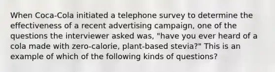 When Coca-Cola initiated a telephone survey to determine the effectiveness of a recent advertising campaign, one of the questions the interviewer asked was, "have you ever heard of a cola made with zero-calorie, plant-based stevia?" This is an example of which of the following kinds of questions?