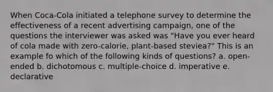 When Coca-Cola initiated a telephone survey to determine the effectiveness of a recent advertising campaign, one of the questions the interviewer was asked was "Have you ever heard of cola made with zero-calorie, plant-based steviea?" This is an example fo which of the following kinds of questions? a. open-ended b. dichotomous c. multiple-choice d. imperative e. declarative