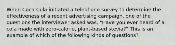 When Coca-Cola initiated a telephone survey to determine the effectiveness of a recent advertising campaign, one of the questions the interviewer asked was, "Have you ever heard of a cola made with zero-calorie, plant-based stevia?" This is an example of which of the following kinds of questions?