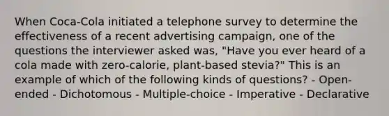 When Coca-Cola initiated a telephone survey to determine the effectiveness of a recent advertising campaign, one of the questions the interviewer asked was, "Have you ever heard of a cola made with zero-calorie, plant-based stevia?" This is an example of which of the following kinds of questions? - Open-ended - Dichotomous - Multiple-choice - Imperative - Declarative