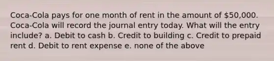 Coca-Cola pays for one month of rent in the amount of 50,000. Coca-Cola will record the journal entry today. What will the entry include? a. Debit to cash b. Credit to building c. Credit to prepaid rent d. Debit to rent expense e. none of the above