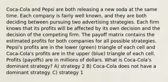 Coca‑Cola and Pepsi are both releasing a new soda at the same time. Each company is fairly well known, and they are both deciding between pursuing two advertising strategies. Each firm knows that its profits will be affected by its own decision and the decision of the competing firm. The payoff matrix contains the estimated profits for both companies for all possible strategies. Pepsi's profits are in the lower (green) triangle of each cell and Coca‑Cola's profits are in the upper (blue) triangle of each cell. Profits (payoffs) are in millions of dollars. What is Coca‑Cola's dominant strategy? A) strategy 2 B) Coca‑Cola does not have a dominant strategy. C) strategy 1