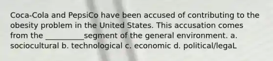 Coca-Cola and PepsiCo have been accused of contributing to the obesity problem in the United States. This accusation comes from the __________segment of the general environment. a. sociocultural b. technological c. economic d. political/legaL