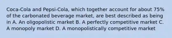 Coca-Cola and Pepsi-Cola, which together account for about 75% of the carbonated beverage market, are best described as being in A. An oligopolistic market B. A perfectly competitive market C. A monopoly market D. A monopolistically competitive market