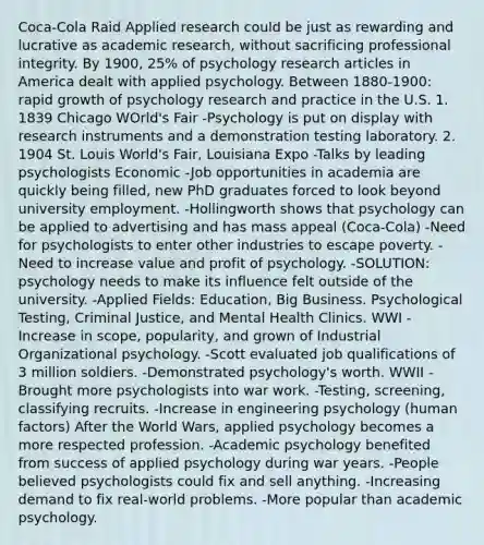 Coca-Cola Raid Applied research could be just as rewarding and lucrative as academic research, without sacrificing professional integrity. By 1900, 25% of psychology research articles in America dealt with applied psychology. Between 1880-1900: rapid growth of psychology research and practice in the U.S. 1. 1839 Chicago WOrld's Fair -Psychology is put on display with research instruments and a demonstration testing laboratory. 2. 1904 St. Louis World's Fair, Louisiana Expo -Talks by leading psychologists Economic -Job opportunities in academia are quickly being filled, new PhD graduates forced to look beyond university employment. -Hollingworth shows that psychology can be applied to advertising and has mass appeal (Coca-Cola) -Need for psychologists to enter other industries to escape poverty. -Need to increase value and profit of psychology. -SOLUTION: psychology needs to make its influence felt outside of the university. -Applied Fields: Education, Big Business. Psychological Testing, Criminal Justice, and Mental Health Clinics. WWI -Increase in scope, popularity, and grown of Industrial Organizational psychology. -Scott evaluated job qualifications of 3 million soldiers. -Demonstrated psychology's worth. WWII -Brought more psychologists into war work. -Testing, screening, classifying recruits. -Increase in engineering psychology (human factors) After the World Wars, applied psychology becomes a more respected profession. -Academic psychology benefited from success of applied psychology during war years. -People believed psychologists could fix and sell anything. -Increasing demand to fix real-world problems. -More popular than academic psychology.