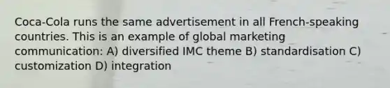 Coca-Cola runs the same advertisement in all French-speaking countries. This is an example of global marketing communication: A) diversified IMC theme B) standardisation C) customization D) integration