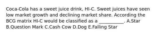 Coca-Cola has a sweet juice drink, HI-C. Sweet juices have seen low market growth and declining market share. According the BCG matrix HI-C would be classified as a ___________. A.Star B.Question Mark C.Cash Cow D.Dog E.Falling Star