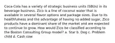 Coca-Cola has a variety of strategic business units (SBUs) in its beverage business. Zico is a line of coconut water that is available in several flavor options and package sizes. Due to its healthfulness and the advantage of having no added sugar, Zico products have a dominant share of the market and are expected to continue to grow. How would Zico be classified according to the Boston Consulting Group model? a. Star b. Dog c. Problem child d. Cash cow