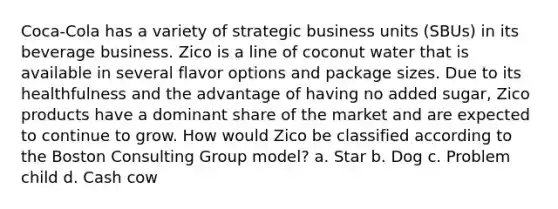 Coca-Cola has a variety of strategic business units (SBUs) in its beverage business. Zico is a line of coconut water that is available in several flavor options and package sizes. Due to its healthfulness and the advantage of having no added sugar, Zico products have a dominant share of the market and are expected to continue to grow. How would Zico be classified according to the Boston Consulting Group model? a. Star b. Dog c. Problem child d. Cash cow