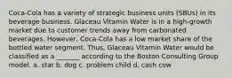 Coca-Cola has a variety of strategic business units (SBUs) in its beverage business. Glaceau Vitamin Water is in a high-growth market due to customer trends away from carbonated beverages. However, Coca-Cola has a low market share of the bottled water segment. Thus, Glaceau Vitamin Water would be classified as a _______ according to the Boston Consulting Group model. a. star b. dog c. problem child d. cash cow