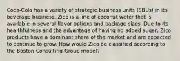 Coca-Cola has a variety of strategic business units (SBUs) in its beverage business. Zico is a line of coconut water that is available in several flavor options and package sizes. Due to its healthfulness and the advantage of having no added sugar, Zico products have a dominant share of the market and are expected to continue to grow. How would Zico be classified according to the Boston Consulting Group model?