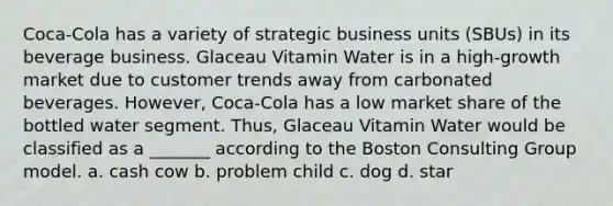 Coca-Cola has a variety of strategic business units (SBUs) in its beverage business. Glaceau Vitamin Water is in a high-growth market due to customer trends away from carbonated beverages. However, Coca-Cola has a low market share of the bottled water segment. Thus, Glaceau Vitamin Water would be classified as a _______ according to the Boston Consulting Group model. a. cash cow b. problem child c. dog d. star